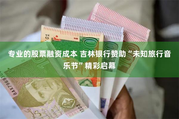 专业的股票融资成本 吉林银行赞助“未知旅行音乐节”精彩启幕