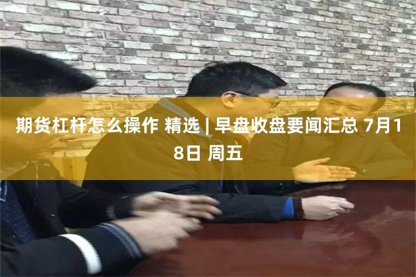 期货杠杆怎么操作 精选 | 早盘收盘要闻汇总 7月18日 周五