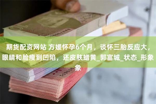 期货配资网站 方媛怀孕6个月，谈怀三胎反应大，眼睛和脸瘦到凹陷，还皮肤蜡黄_郭富城_状态_形象