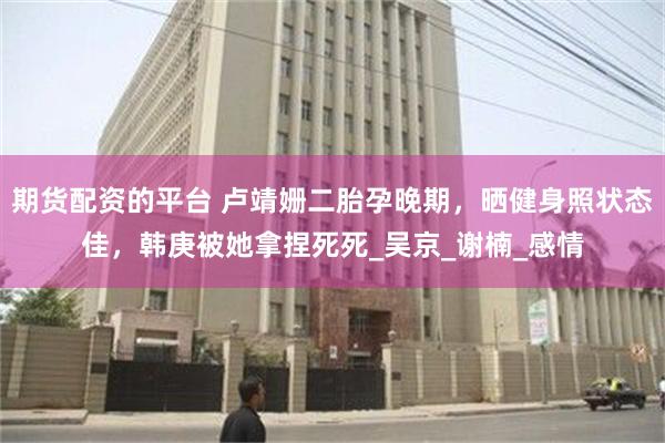 期货配资的平台 卢靖姗二胎孕晚期，晒健身照状态佳，韩庚被她拿捏死死_吴京_谢楠_感情