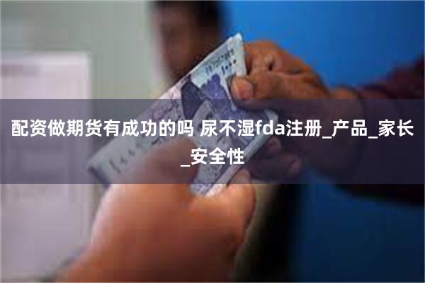 配资做期货有成功的吗 尿不湿fda注册_产品_家长_安全性