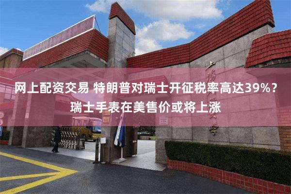 网上配资交易 特朗普对瑞士开征税率高达39%？瑞士手表在美售价或将上涨