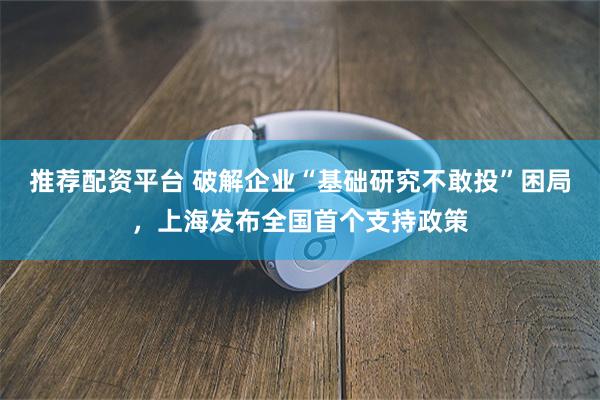 推荐配资平台 破解企业“基础研究不敢投”困局，上海发布全国首个支持政策