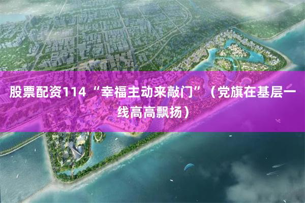 股票配资114 “幸福主动来敲门”（党旗在基层一线高高飘扬）