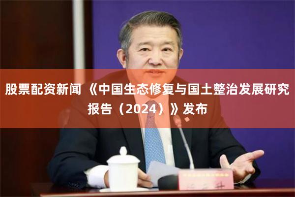 股票配资新闻 《中国生态修复与国土整治发展研究报告（2024）》发布