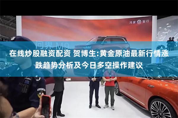 在线炒股融资配资 贺博生:黄金原油最新行情涨跌趋势分析及今日多空操作建议