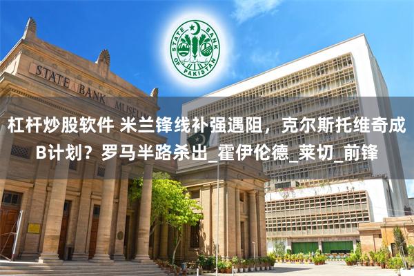 杠杆炒股软件 米兰锋线补强遇阻，克尔斯托维奇成B计划？罗马半路杀出_霍伊伦德_莱切_前锋