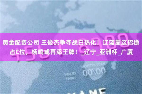 黄金配资公司 王俊杰争夺战白热化！辽篮靠这招稳占C位，杨鸣或再添王牌！_辽宁_亚洲杯_广厦