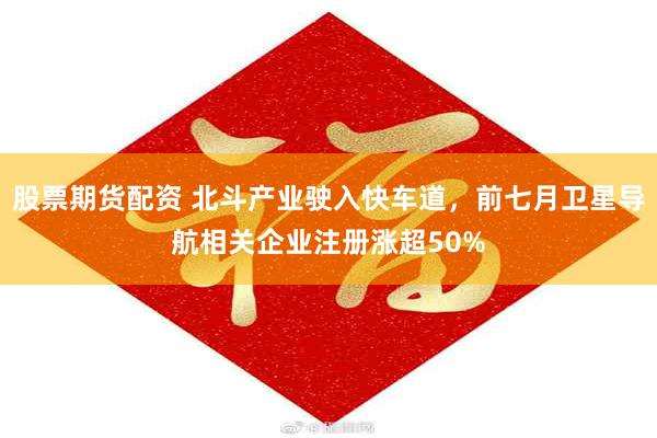 股票期货配资 北斗产业驶入快车道，前七月卫星导航相关企业注册涨超50%