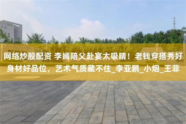 网络炒股配资 李嫣陪父赴宴太吸睛！老钱穿搭秀好身材好品位，艺术气质藏不住_李亚鹏_小烟_王菲