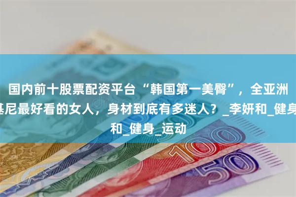 国内前十股票配资平台 “韩国第一美臀”，全亚洲穿比基尼最好看的女人，身材到底有多迷人？_李妍和_健身_运动