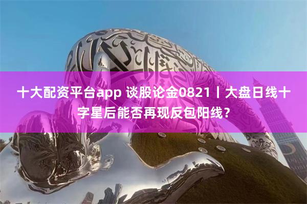 十大配资平台app 谈股论金0821丨大盘日线十字星后能否再现反包阳线?