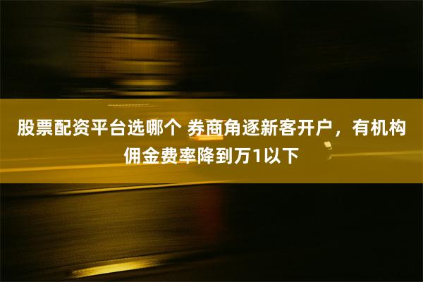 股票配资平台选哪个 券商角逐新客开户，有机构佣金费率降到万1以下