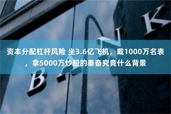 资本分配杠杆风险 坐3.6亿飞机，戴1000万名表，拿5000万炒股的秦奋究竟什么背景