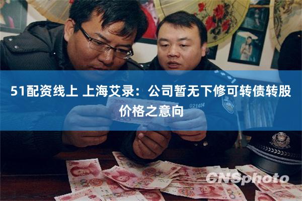51配资线上 上海艾录：公司暂无下修可转债转股价格之意向