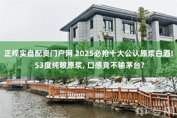 正规实盘配资门户网 2025必抢十大公认原浆白酒! 53度纯粮原浆, 口感竟不输茅台?