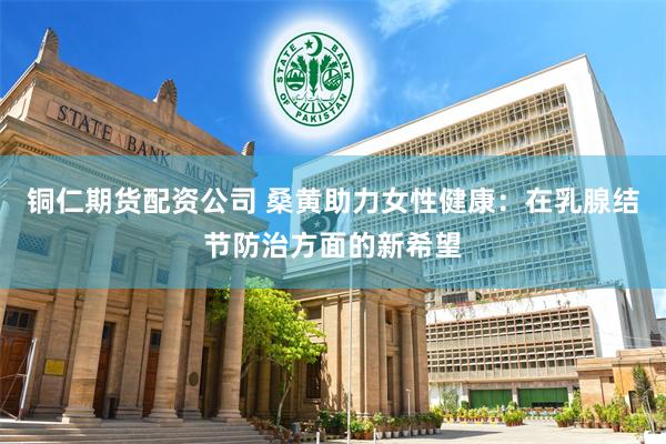 铜仁期货配资公司 桑黄助力女性健康：在乳腺结节防治方面的新希望