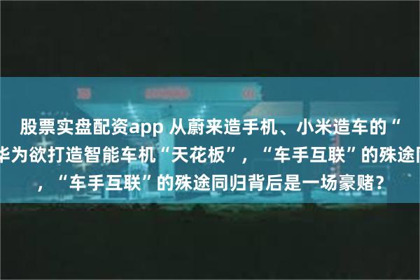 股票实盘配资app 从蔚来造手机、小米造车的“外卷”故事说开去：华为欲打造智能车机“天花板”，“车手互联”的殊途同归背后是一场豪赌？